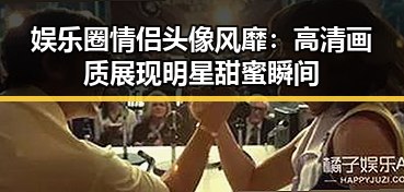 娱乐圈情侣头像风靡：高清画质展现明星甜蜜瞬间